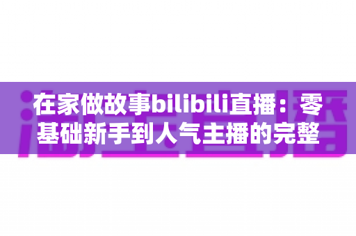 在家做故事bilibili直播:零基础新手到人气主播的完整实战指南 在家做故事bilibili直播:零基础新手到人气主播的完整实战指南