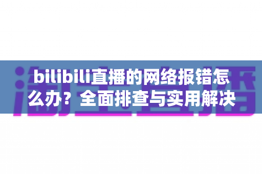 bilibili直播的网络报错怎么办?全面排查与实用解决方案指南 bilibili直播的网络报错怎么办?全面排查与实用解决方案指南