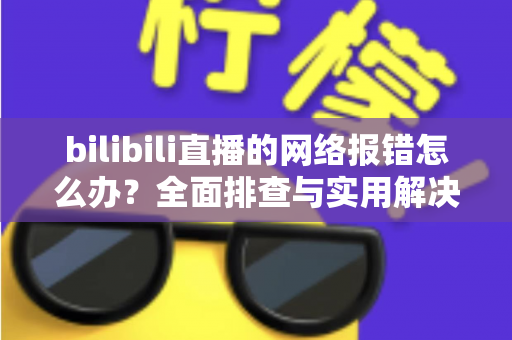 bilibili直播的网络报错怎么办?全面排查与实用解决方案指南 bilibili直播的网络报错怎么办?全面排查与实用解决方案指南