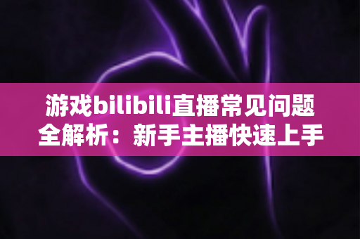 游戏bilibili直播常见问题全解析:新手主播快速上手与涨粉变现的实战指南 游戏bilibili直播常见问题全解析:新手主播快速上手与涨粉变现的实战指南