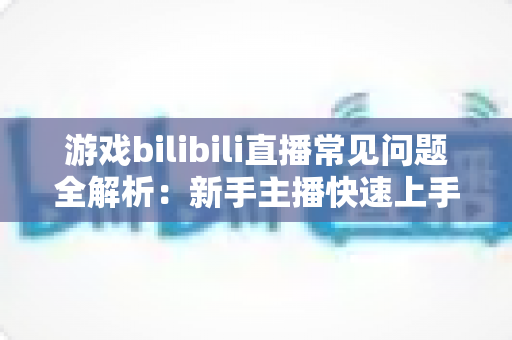 游戏bilibili直播常见问题全解析:新手主播快速上手与涨粉变现的实战指南 游戏bilibili直播常见问题全解析:新手主播快速上手与涨粉变现的实战指南