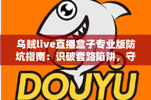 乌贼live直播盒子专业版防坑指南：识破套路陷阱，守护你的钱包与隐私安全