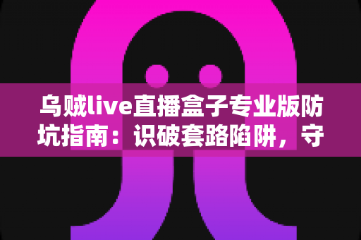 乌贼live直播盒子专业版防坑指南：识破套路陷阱，守护你的钱包与隐私安全