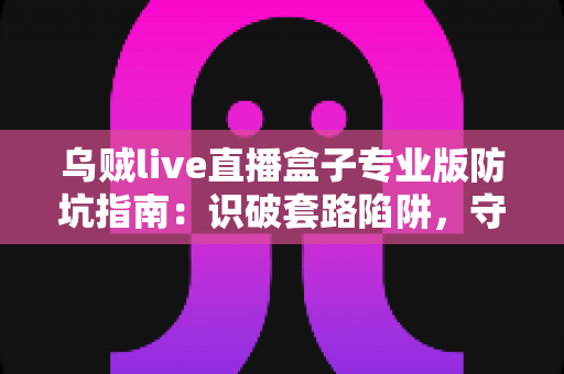 乌贼live直播盒子专业版防坑指南：识破套路陷阱，守护你的钱包与隐私安全