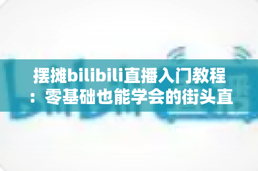 摆摊bilibili直播入门教程:零基础也能学会的街头直播实战指南 摆摊bilibili直播入门教程:零基础也能学会的街头直播实战指南