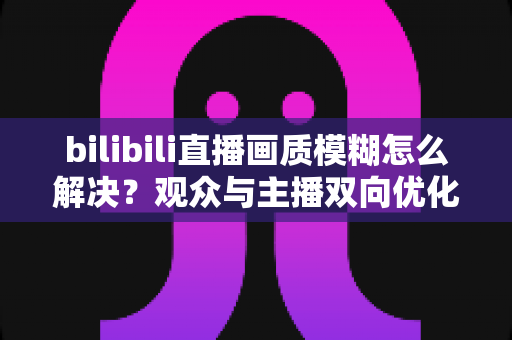 bilibili直播画质模糊怎么解决？观众与主播双向优化全攻略，轻松告别低清画质