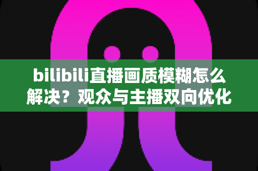 bilibili直播画质模糊怎么解决？观众与主播双向优化全攻略，轻松告别低清画质