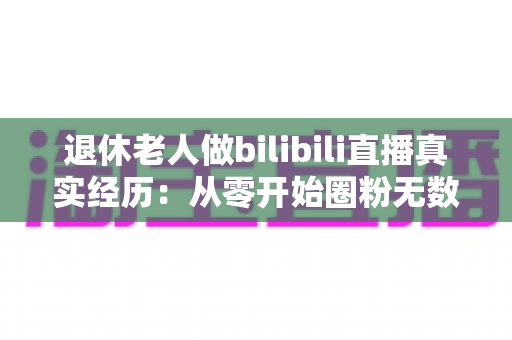 退休老人做bilibili直播真实经历：从零开始圈粉无数的银发主播成长全记录