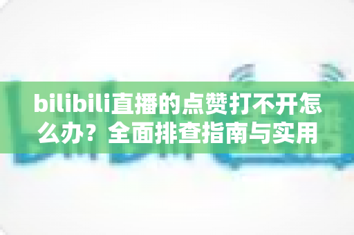 bilibili直播的点赞打不开怎么办？全面排查指南与实用解决方案汇总
