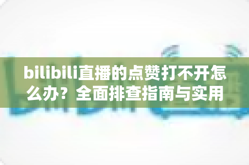 bilibili直播的点赞打不开怎么办？全面排查指南与实用解决方案汇总