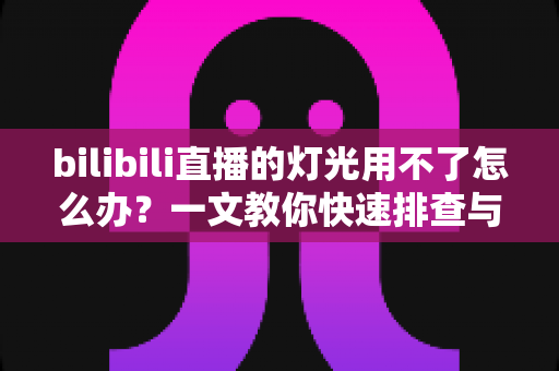 bilibili直播的灯光用不了怎么办?一文教你快速排查与解决直播灯光故障 bilibili直播的灯光用不了怎么办?一文教你快速排查与解决直播灯光故障