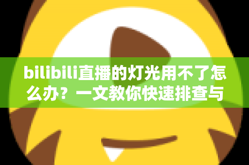 bilibili直播的灯光用不了怎么办？一文教你快速排查与解决直播灯光故障