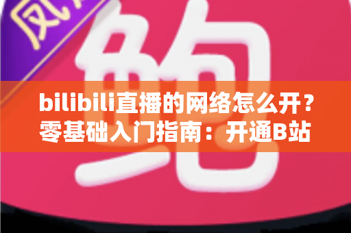 bilibili直播的网络怎么开？零基础入门指南：开通B站网络直播权限与网络设置全攻略