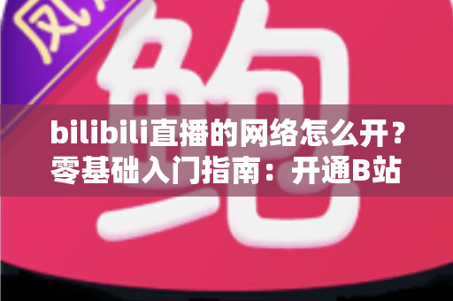 bilibili直播的网络怎么开？零基础入门指南：开通B站网络直播权限与网络设置全攻略