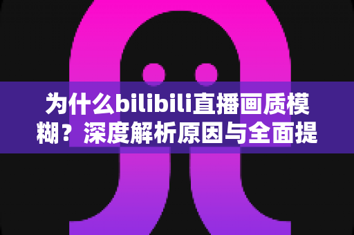 为什么bilibili直播画质模糊?深度解析原因与全面提升画质的实用指南 为什么bilibili直播画质模糊?深度解析原因与全面提升画质的实用指南