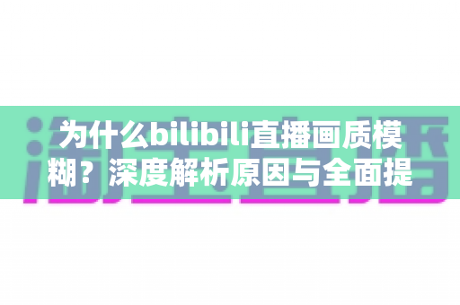 为什么bilibili直播画质模糊？深度解析原因与全面提升画质的实用指南