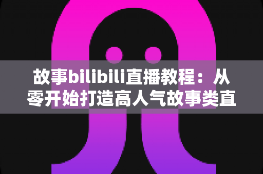 故事bilibili直播教程：从零开始打造高人气故事类直播间的完整实战指南