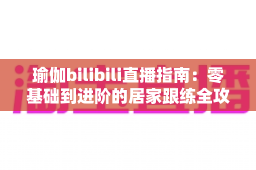 瑜伽bilibili直播指南:零基础到进阶的居家跟练全攻略 瑜伽bilibili直播指南:零基础到进阶的居家跟练全攻略