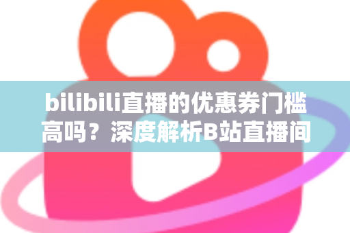 bilibili直播的优惠券门槛高吗？深度解析B站直播间优惠券规则与实用省钱指南