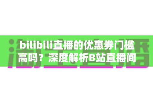 bilibili直播的优惠券门槛高吗？深度解析B站直播间优惠券规则与实用省钱指南