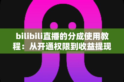 bilibili直播的分成使用教程：从开通权限到收益提现的完整实战指南