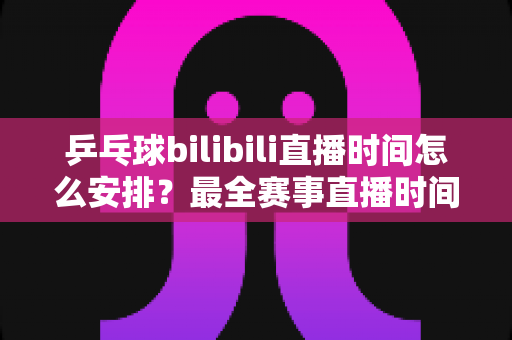 乒乓球bilibili直播时间怎么安排？最全赛事直播时间规划与观赛指南