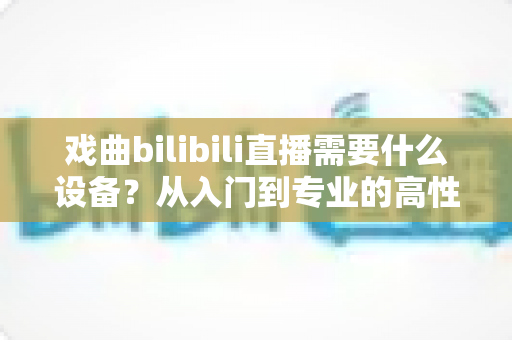 戏曲bilibili直播需要什么设备？从入门到专业的高性价比设备配置全攻略