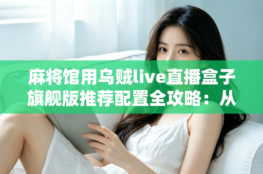麻将馆用乌贼live直播盒子旗舰版推荐配置全攻略：从网络到灯光，打造高清流畅麻将直播间