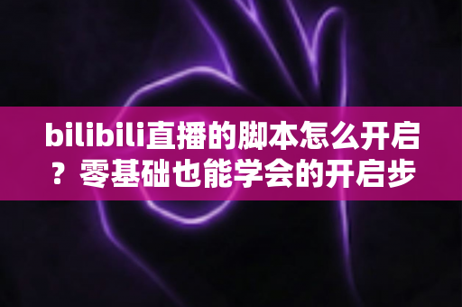 bilibili直播的脚本怎么开启?零基础也能学会的开启步骤、常用方法与安全避坑全指南 bilibili直播的脚本怎么开启?零基础也能学会的开启步骤、常用方法与安全避坑全指南