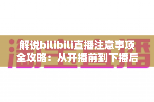 解说bilibili直播注意事项全攻略:从开播前到下播后,新人主播必看的避坑指南 解说bilibili直播注意事项全攻略:从开播前到下播后,新人主播必看的避坑指南