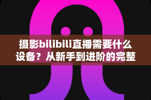 摄影bilibili直播需要什么设备？从新手到进阶的完整配置清单与选购攻略