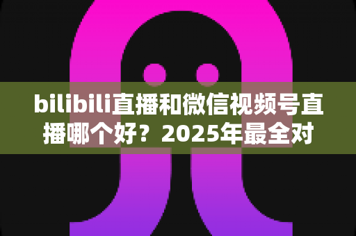 bilibili直播和微信视频号直播哪个好?2025年最全对比分析与平台选择实战指南 bilibili直播和微信视频号直播哪个好?2025年最全对比分析与平台选择实战指南