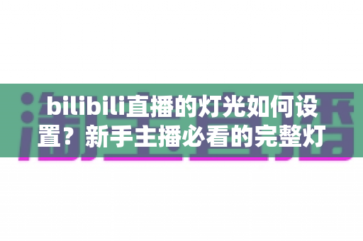 bilibili直播的灯光如何设置?新手主播必看的完整灯光布置指南 bilibili直播的灯光如何设置?新手主播必看的完整灯光布置指南
