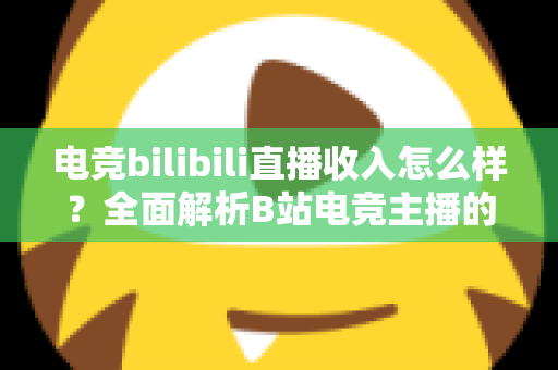 电竞bilibili直播收入怎么样?全面解析B站电竞主播的收入构成与发展前景 电竞bilibili直播收入怎么样?全面解析B站电竞主播的收入构成与发展前景