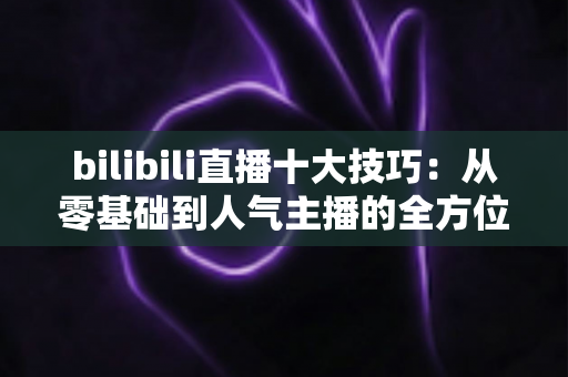 bilibili直播十大技巧:从零基础到人气主播的全方位实战指南 bilibili直播十大技巧:从零基础到人气主播的全方位实战指南