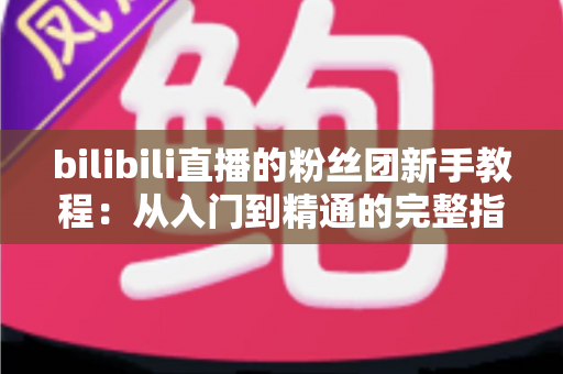 bilibili直播的粉丝团新手教程：从入门到精通的完整指南，助你快速成为资深舰长！