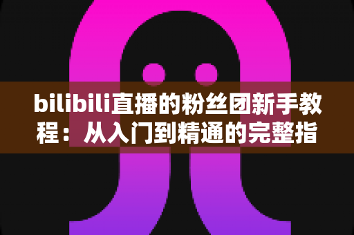 bilibili直播的粉丝团新手教程：从入门到精通的完整指南，助你快速成为资深舰长！