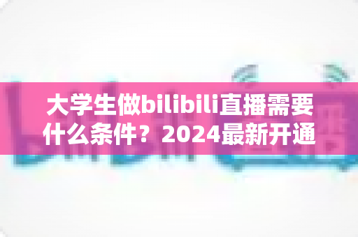 大学生做bilibili直播需要什么条件？2024最新开通流程、设备清单与成长攻略全解析