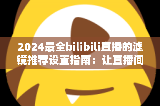 2024最全bilibili直播的滤镜推荐设置指南：让直播间画质与人气双提升的实用秘籍