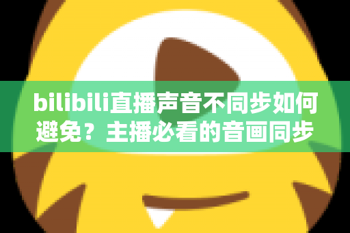 bilibili直播声音不同步如何避免？主播必看的音画同步全攻略