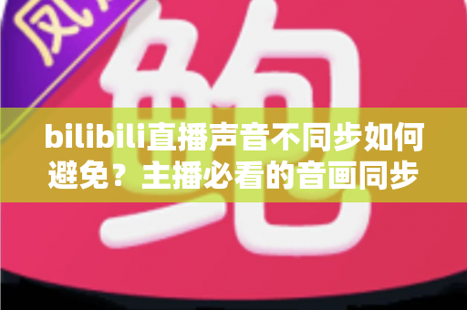 bilibili直播声音不同步如何避免？主播必看的音画同步全攻略