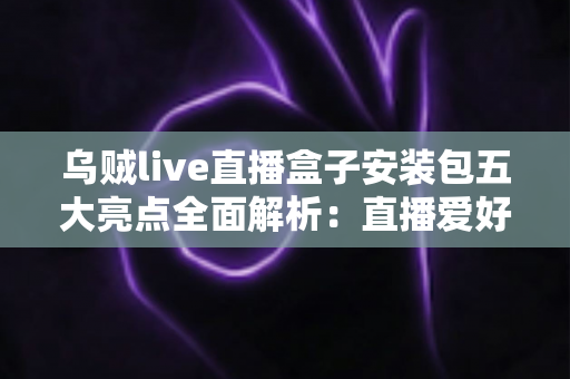 乌贼live直播盒子安装包五大亮点全面解析：直播爱好者不可错过的高效观影新选择