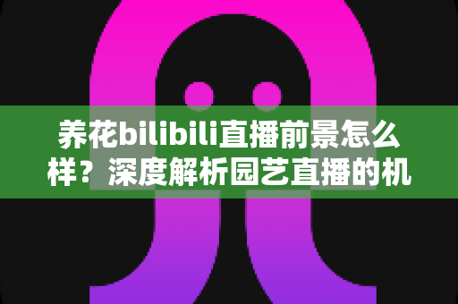养花bilibili直播前景怎么样？深度解析园艺直播的机遇、挑战与变现全攻略