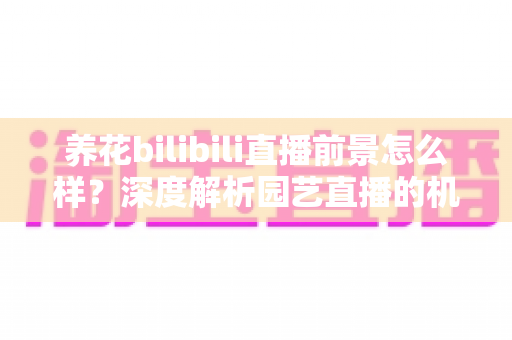 养花bilibili直播前景怎么样？深度解析园艺直播的机遇、挑战与变现全攻略
