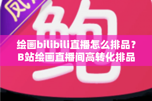 绘画bilibili直播怎么排品？B站绘画直播间高转化排品策略与实战指南