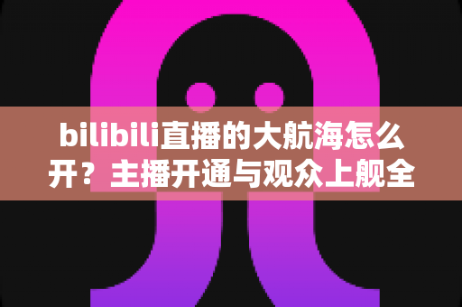 bilibili直播的大航海怎么开？主播开通与观众上舰全流程详解