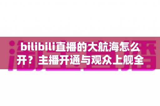 bilibili直播的大航海怎么开？主播开通与观众上舰全流程详解