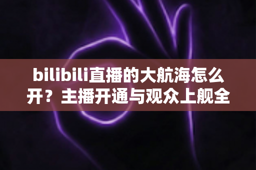 bilibili直播的大航海怎么开？主播开通与观众上舰全流程详解