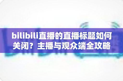 bilibili直播的直播标题如何关闭？主播与观众端全攻略详解