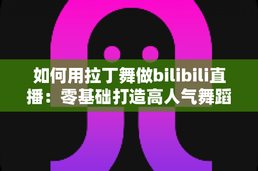 如何用拉丁舞做bilibili直播：零基础打造高人气舞蹈直播间的实战指南